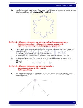 ΜΑΘΗΜΑΤΙΚΑ Α΄ ΓΥΜΝΑΣΙΟΥ


  5.   Να εξετάσετε αν είναι κυρτό ή µη κυρτό πολύγωνο το παρακάτω πολύγωνο το
       οποίο ονοµάζεται «Η χιονονιφάδα του Koch»




Β.1.3-1.4.: Μέτρηση, σύγκριση και ισότητα ευθυγράµµων τµηµάτων –
           Απόσταση σηµείων – Μέσο ευθύγραµµου τµήµατος &
           πρόσθεση και αφαίρεση ευθυγράµµων τµηµάτων.



       M a [∂η ] ατ ∫ κα ′
  6.                                 µ
       Πάνω στην ηµιευθεία Οχ παίρνουµε τα τµήµατα ΟΑ=6cm και ΟΒ=2,4dm. Να
       υπολογίσετε:
       ι. το µήκος του ευθύγραµµου τµήµατος ΑΒ.
       ιι. Το µήκος του ευθύγραµµου τµήµατος ΟΜ, όπου Μ το µέσο του ΑΒ.

  7.
                                              γ
       Σε ένα ευθύγραµµο τµήµα ΑΒ=14cm να βρείτε ένα σηµείο Κ τέτοιο ώστε
       ΑΚ 3
                                 µ
                           κ.        α΄ [ γ       ]ε
           =
       ΚΒ 4

Β.1.5-1.6.: Μέτρηση, σύγκριση και ισότητα γωνιών –
                                                       λ
           ∆ιχοτόµος γωνίας & είδη γωνιών –
           Κάθετες ευθείες.

  8.   Στο παρακάτω σχήµα να βρείτε τις οξείες, τις ορθές και τις αµβλείες γωνίες
       που υπάρχουν.




                                                                                    49
 