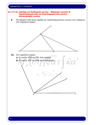 ΜΑΘΗΜΑΤΙΚΑ Α΄ ΓΥΜΝΑΣΙΟΥ


Β.1.7-1.8.: Εφεξής και διαδοχικές γωνίες – Άθροισµα γωνιών &
           Παραπληρωµατικές και Συµπληρωµατικές γωνίες –
           Κατακορυφήν γωνίες.

  9.    Να γράψετε τρία ζεύγη εφεξής και παραπληρωµατικών γωνιών που υπάρχουν
        στο παρακάτω σχήµα:




  10.   Στο παρακάτω σχήµα:



         M a [∂η ] ατ ∫ κα ′
                      ˆ       ˆ
                                       µ
        α. Οι γωνίες AOB και ΓΟ∆ είναι εφεξής;
                      ˆ       ˆ
        β. Οι γωνίες ΑΟΓ και ΑΟΒ είναι διαδοχικές;




                                   µ            γ
                              κ.       α΄ [ γ        ]ε
                                                          λ




 50
 