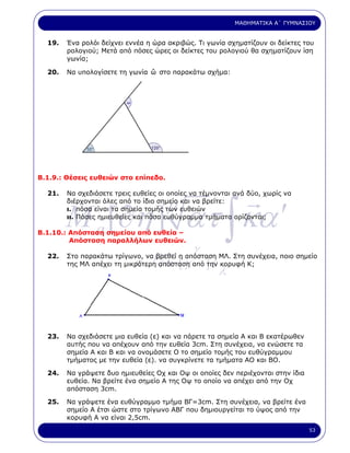 ΜΑΘΗΜΑΤΙΚΑ Α΄ ΓΥΜΝΑΣΙΟΥ


  19.   Ένα ρολόι δείχνει εννέα η ώρα ακριβώς. Τι γωνία σχηµατίζουν οι δείκτες του
        ρολογιού; Μετά από πόσες ώρες οι δείκτες του ρολογιού θα σχηµατίζουν ίση
        γωνία;

  20.                           ˆ
        Να υπολογίσετε τη γωνία ω στο παρακάτω σχήµα:




Β.1.9.: Θέσεις ευθειών στο επίπεδο.

  21.   Να σχεδιάσετε τρεις ευθείες οι οποίες να τέµνονται ανά δύο, χωρίς να



        M a [∂η ] ατ ∫ κα ′
                                      µ
        διέρχονται όλες από το ίδιο σηµείο και να βρείτε:
        ι. πόσα είναι τα σηµεία τοµής των ευθειών
        ιι. Πόσες ηµιευθείες και πόσα ευθύγραµµα τµήµατα ορίζονται;

Β.1.10.: Απόσταση σηµείου από ευθεία –
         Απόσταση παραλλήλων ευθειών.

  22.                             µ            γ
        Στο παρακάτω τρίγωνο, να βρεθεί η απόσταση ΜΛ. Στη συνέχεια, ποιο σηµείο
                            κ.        α΄ [ γ       ]ε
        της ΜΛ απέχει τη µικρότερη απόσταση από την κορυφή Κ;
                                                        λ



  23.   Να σχεδιάσετε µια ευθεία (ε) και να πάρετε τα σηµεία Α και Β εκατέρωθεν
        αυτής που να απέχουν από την ευθεία 3cm. Στη συνέχεια, να ενώσετε τα
        σηµεία Α και Β και να ονοµάσετε Ο το σηµείο τοµής του ευθύγραµµου
        τµήµατος µε την ευθεία (ε). να συγκρίνετε τα τµήµατα ΑΟ και ΒΟ.

  24.   Να γράψετε δυο ηµιευθείες Οχ και Οψ οι οποίες δεν περιέχονται στην ίδια
        ευθεία. Να βρείτε ένα σηµείο Α της Οψ το οποίο να απέχει από την Οχ
        απόσταση 3cm.

  25.   Να γράψετε ένα ευθύγραµµο τµήµα ΒΓ=3cm. Στη συνέχεια, να βρείτε ένα
        σηµείο Α έτσι ώστε στο τρίγωνο ΑΒΓ που δηµιουργείται το ύψος από την
        κορυφή Α να είναι 2,5cm.
                                                                                  53
 