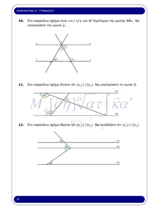 ΜΑΘΗΜΑΤΙΚΑ Α΄ ΓΥΜΝΑΣΙΟΥ



 10.                                                                    ˆ
       Στο παρακάτω σχήµα είναι x′x / /y′y και ΑΓ διχοτόµος της γωνίας BAx . Να
                             ˆ
       υπολογίσετε την γωνία µ .




 11.   Στο παρακάτω σχήµα δίνεται ότι ( ε1 ) / / ( ε2 ) . Να υπολογίσετε τη γωνία ˆ .
                                                                                  α




        M a [∂η ] ατ ∫ κα ′
                                         µ

                                 µ (ε ) / / (εγ) . Να αποδείξετε ότι (ε ) / / (ε ) .
       Στο παρακάτω σχήµα δίνεται ότια΄ [ γ
 12.                       κ.                     ]ε
                                                      λ
                                            1      2                        2      3




58
 