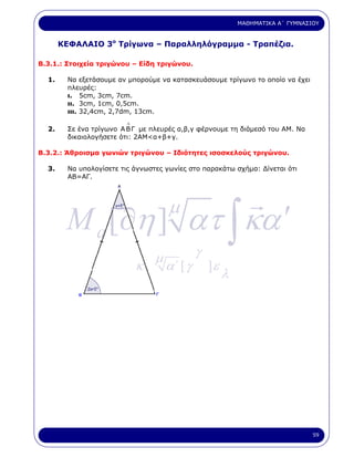 ΜΑΘΗΜΑΤΙΚΑ Α΄ ΓΥΜΝΑΣΙΟΥ


       ΚΕΦΑΛΑΙΟ 3ο Τρίγωνα – Παραλληλόγραµµα - Τραπέζια.

Β.3.1.: Στοιχεία τριγώνου – Είδη τριγώνου.

  1.     Να εξετάσουµε αν µπορούµε να κατασκευάσουµε τρίγωνο το οποίο να έχει
         πλευρές:
         ι. 5cm, 3cm, 7cm.
         ιι. 3cm, 1cm, 0,5cm.
         ιιι. 32,4cm, 2,7dm, 13cm.
                          ∆
  2.     Σε ένα τρίγωνο Α Β Γ µε πλευρές α,β,γ φέρνουµε τη διάµεσό του ΑΜ. Να
         δικαιολογήσετε ότι: 2ΑΜ<α+β+γ.

Β.3.2.: Άθροισµα γωνιών τριγώνου – Ιδιότητες ισοσκελούς τριγώνου.

  3.     Να υπολογίσετε τις άγνωστες γωνίες στο παρακάτω σχήµα: ∆ίνεται ότι
         ΑΒ=ΑΓ.




        M a [∂η ] ατ ∫ κα ′
                                       µ

                                   µ            γ
                              κ.       α΄ [ γ       ]ε
                                                         λ




                                                                                  59
 
