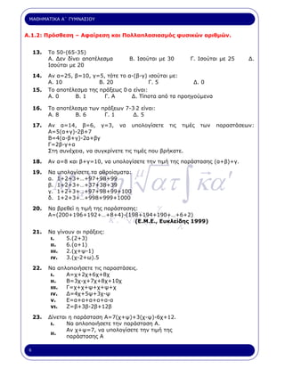ΜΑΘΗΜΑΤΙΚΑ Α΄ ΓΥΜΝΑΣΙΟΥ


Α.1.2: Πρόσθεση – Αφαίρεση και Πολλαπλασιασµός φυσικών αριθµών.


     13.   Το 50-(65-35)
           Α. ∆εν δίνει αποτέλεσµα      Β. Ισούται µε 30          Γ. Ισούται µε 25   ∆.
           Ισούται µε 20

     14.   Αν α=25, β=10, γ=5, τότε το α-(β-γ) ισούται µε:
           Α. 10             Β. 20               Γ. 5          ∆. 0
     15.   Το αποτέλεσµα της πράξεως 0 .α είναι:
           Α. 0     Β. 1       Γ. Α      ∆. Τίποτα από τα προηγούµενα

     16.   Το αποτέλεσµα των πράξεων 7-3.2 είναι:
           Α. 8     Β. 6      Γ. 1      ∆. 5

     17.   Αν α=14, β=6, γ=3, να υπολογίσετε τις τιµές               των   παραστάσεων:
           Α=5(α+γ)-2β+7
           Β=4(α-β+γ)-2α+βγ
           Γ=2β-γ+α
           Στη συνέχεια, να συγκρίνετε τις τιµές που βρήκατε.

     18.   Αν α=8 και β+γ=10, να υπολογίσετε την τιµή της παράστασης (α+β)+γ.




            M a [∂η ] ατ ∫ κα ′
     19.   Να υπολογίσετε τα αθροίσµατα:
           α. 1+2+3+…+97+98+99
                                            µ
           β. 1+2+3+…+37+38+39
           γ. 1+2+3+…+97+98+99+100
           δ. 1+2+3+…+998+999+1000

     20.
                                        µ
           Να βρεθεί η τιµή της παράστασης:          γ
                                   κ.       α΄ [ γ       ]ε
           Α=(200+196+192+…+8+4)-(198+194+190+…+6+2)

                                                              λ
                                          (Ε.Μ.Ε., Ευκλείδης 1999)

     21.   Να γίνουν οι πράξεις:
            ι.   5.(2+3)
            ιι.  6.(α+1)
            ιιι. 2.(χ+ψ-1)
            ιν.  3.(χ-2+ω).5

     22.   Να απλοποιήσετε τις παραστάσεις.
            ι.   Α=χ+2χ+6χ+8χ
            ιι.  Β=3χ-χ+7χ+8χ+10χ
            ιιι. Γ=χ+χ+ψ+χ+ψ+χ
            ιν.  ∆=4χ+5ψ+3χ-ψ
            ν.   Ε=α+α+α+α+α-α
            νι.  Ζ=β+3β-2β+12β

     23.   ∆ίνεται η παράσταση Α=7(χ+ψ)+3(χ-ψ)-6χ+12.
            ι.    Να απλοποιήσετε την παράσταση Α.
                  Αν χ+ψ=7, να υπολογίσετε την τιµή της
            ιι.
                  παράστασης Α

 6
 