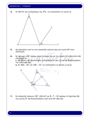 ΜΑΘΗΜΑΤΙΚΑ Α΄ ΓΥΜΝΑΣΙΟΥ



 4.                                  ˆ                            ˆ
      Αν ΑΒ=ΑΓ και Γχ διχοτόµος της ΑΓy , να υπολογίσετε τη γωνία φ .




 5.   Να εξηγήσετε γιατί αν ένα ισοσκελές τρίγωνο έχει µία γωνία 60ο είναι
      ισόπλευρο.




        M a [∂η ] ατ ∫ κα ′
 6.
                   ∆
                                      µ
      Σε τρίγωνο Α Β Γ έχουµε φέρει το ύψος Β∆ και την ευθεία (ε) κάθετη στη Β∆
      στο σηµείο Β.
      ι. Να βρείτε τηβ σχετική θέση των ευθειών ΑΓ και (ε) και να δικαιολογήσετε
      την απάντησή σας.
              ˆ             ˆ                                   ˆ    ˆ
      ιι. Αν ΒΑ∆ = 560 και ∆ΒΓ = 420 να υπολογίσετε τις γωνίες ω και φ .

                                  µ            γ
                            κ.        α΄ [ γ       ]ε
                                                        λ




                              ∆
 7.                                            ˆ ˆ    ˆ
      Σε ισοσκελές τρίγωνο Α Β Γ (ΑΒ=ΑΓ) µε Β = Γ = 2Α φέραµε τη διχοτόµο Β∆
                 ˆ
      της γωνίας Β . Να δικαιολογήσετε γιατί είναι ΒΓ=Β∆=∆Α.




60
 