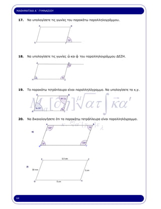ΜΑΘΗΜΑΤΙΚΑ Α΄ ΓΥΜΝΑΣΙΟΥ


 17.   Να υπολογίσετε τις γωνίες του παρακάτω παραλληλογράµµου.




 18.                             ˆ     ˆ
       Να υπολογίσετε τις γωνίες ω και φ του παραλληλογράµµου ∆ΕΖΗ.




 19.   Το παρακάτω τετράπλευρο είναι παραλληλόγραµµο. Να υπολογίσετε τα x,y.




        M a [∂η ] ατ ∫ κα ′
                                     µ

 20.
                                 µ            γ
       Να δικαιολογήσετε ότι τα παρακάτω τετράπλευρα είναι παραλληλόγραµµα.

                           κ.        α΄ [ γ       ]ε
                                                       λ




64
 