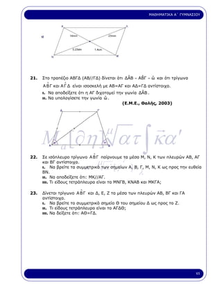 ΜΑΘΗΜΑΤΙΚΑ Α΄ ΓΥΜΝΑΣΙΟΥ




21.                                           ˆ     ˆ    ˆ
      Στο τραπέζιο ΑΒΓ∆ (ΑΒ//Γ∆) δίνεται ότι ∆ΑΒ = ΑΒΓ = ω και ότι τρίγωνα
        ∆       ∆
      Α Β Γ και Α Γ ∆ είναι ισοσκελή µε ΑΒ=ΑΓ και Α∆=Γ∆ αντίστοιχα.
                                                      ˆ
      ι. Να αποδείξετε ότι η ΑΓ διχοτοµεί την γωνία ∆ΑΒ .
                                     ˆ
      ιι. Να υπολογίσετε την γωνία ω .
                                             (Ε.Μ.Ε., Θαλής, 2003)




      M a [∂η ] ατ ∫ κα ′
                                         µ

                                                  γ
                                 ∆
22.   Σε ισόπλευρο τρίγωνο Α Β Γ παίρνουµε τα µέσα Μ, Ν, Κ των πλευρών ΑΒ, ΑΓ
      και ΒΓ αντίστοιχα.             µ
                            κ.           α΄ [ γ       ]ε
      ι. Να βρείτε τα συµµετρικά των σηµείων Α, Β, Γ, Μ, Ν, Κ ως προς την ευθεία
      ΒΝ.
      ιι. Να αποδείξετε ότι: ΜΚ//ΑΓ.
                                                           λ
      ιιι. Τι είδους τετράπλευρα είναι τα ΜΝΓΒ, ΚΝΑΒ και ΜΚΓΑ;
                        ∆
23.   ∆ίνεται τρίγωνο Α Β Γ και ∆, Ε, Ζ τα µέσα των πλευρών ΑΒ, ΒΓ και ΓΑ
      αντίστοιχα.
      ι. Να βρείτε το συµµετρικό σηµείο Θ του σηµείου ∆ ως προς το Ζ.
      ιι. Τι είδους τετράπλευρο είναι το ΑΓ∆Θ;
      ιιι. Να δείξετε ότι: ΑΘ=Γ∆.




                                                                                    65
 