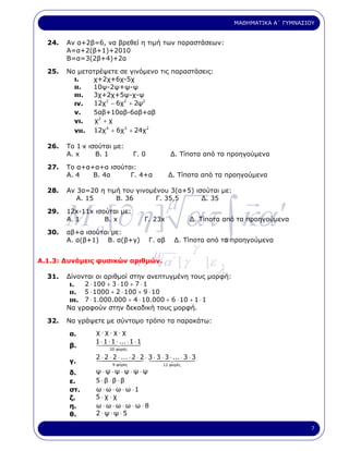 ΜΑΘΗΜΑΤΙΚΑ Α΄ ΓΥΜΝΑΣΙΟΥ


  24.   Αν α+2β=6, να βρεθεί η τιµή των παραστάσεων:
        Α=α+2(β+1)+2010
        Β=α=3(2β+4)+2α

  25.   Να µετατρέψετε σε γινόµενο τις παραστάσεις:
          ι.   χ+2χ+6χ-5χ
          ιι.  10ψ-2ψ+ψ-ψ
          ιιι. 3χ+2χ+5ψ-χ-ψ
          ιν.   12χ2 − 6χ2 + 2ψ2
          ν.   5αβ+10αβ-6αβ+αβ
          νι.   χ2 + χ
                    4    3       2
          νιι. 12χ + 6χ + 24χ

  26.   Το 1.x ισούται µε:
        Α. x     Β. 1              Γ. 0              ∆. Τίποτα από τα προηγούµενα

  27.   Το α+α+α+α ισούται:
        Α. 4   Β. 4α     Γ. 4+α                     ∆. Τίποτα από τα προηγούµενα

  28.   Αν 3α=20 η τιµή του γινοµένου 3(α+5) ισούται µε:




        M a [∂η ] ατ ∫ κα ′
  29.
           Α. 15      Β. 36

        12x-11x ισούται µε:
                                  Γ. 35,5      ∆. 35
                                                    µ
        Α. 1       Β. x                    Γ. 23x              ∆. Τίποτα από τα προηγούµενα

  30.   αβ+α ισούται µε:
        Α. α(β+1) Β. α(β+γ)                 Γ. αβ      ∆. Τίποτα από τα προηγούµενα

                             µ          γ
Α.1.3: ∆υνάµεις φυσικών αριθµών. α΄ [ γ
                         κ.               ]ε
  31.   ∆ίνονται οι αριθµοί στην ανεπτυγµένη τους µορφή:
                                                                      λ
         ι.   2 ⋅ 100 + 3 ⋅ 10 + 7 ⋅ 1
         ιι. 5 ⋅ 1000 + 2 ⋅ 100 + 9 ⋅ 10
         ιιι. 7 ⋅ 1.000.000 + 4 ⋅ 10.000 + 6 ⋅ 10 + 1 ⋅ 1
        Να γραφούν στην δεκαδική τους µορφή.

  32.   Να γράψετε µε σύντοµο τρόπο τα παρακάτω:

        α.       χ⋅χ⋅χ⋅χ
                 1 ⋅ 1 ⋅ 1 ⋅ ... ⋅ 1 ⋅ 1
        β.              20 φορές

                 2 ⋅ 2 ⋅ 2 ⋅ ... ⋅ 2 ⋅ 2 ⋅ 3 ⋅ 3 ⋅ 3 ⋅ ... ⋅ 3 ⋅ 3
        γ.               9 φορές                 12 φορές

        δ.       ψ⋅ψ ⋅ψ⋅ψ⋅ψ⋅ψ
        ε.       5⋅β ⋅β ⋅β
        στ.      ω ⋅ ω ⋅ ω ⋅ ω ⋅1
        ζ.       5⋅χ ⋅χ
        η.       ω⋅ω⋅ω⋅ω⋅ω⋅8
        θ.       2⋅ψ⋅ψ⋅5

                                                                                                 7
 