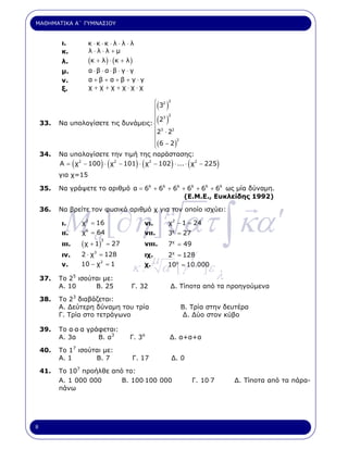 ΜΑΘΗΜΑΤΙΚΑ Α΄ ΓΥΜΝΑΣΙΟΥ


          ι.           κ ⋅κ ⋅κ ⋅ λ ⋅ λ ⋅ λ
          κ.           λ⋅λ⋅λ +µ
          λ.           (κ + λ ) ⋅ ( κ + λ )
          µ.              α⋅β ⋅α⋅β ⋅ γ ⋅ γ
          ν.              α+β+α+β+γ⋅γ
          ξ.              χ +χ +χ +χ⋅χ⋅χ

                                       ⎧ 32 2
                                       ⎪                   ( )
                                       ⎪ 3 2
    33.
                                       ⎪2
          Να υπολογίσετε τις δυνάµεις: ⎨                   ( )
                                       ⎪23 ⋅ 22
                                       ⎪
                                       ⎪( 6 − 2 )
                                                 2
                                       ⎩
    34.   Να υπολογίσετε την τιµή της παράστασης:
                 (           ) (              ) (
          Α = χ2 − 100 ⋅ χ2 − 101 ⋅ χ2 − 102 ⋅ ... ⋅ χ2 − 225    )      (             )
          για χ=15

    35.   Να γράψετε το αριθµό α = 66 + 66 + 66 + 66 + 66 + 66 ως µία δύναµη.
                                                 (Ε.Μ.Ε., Ευκλείδης 1992)




           M a [∂η ] ατ ∫ κα ′
    36.
                      2
                                                            µ
          Να βρείτε τον φυσικό αριθµό χ για τον οποίο ισχύει:

          ι.         χ = 16                         νι.      χ2 − 1 = 24
          ιι.        χ 6 = 64                       νιι.     3χ = 27
                     ( χ + 1)
                             3
          ιιι.                   = 27               νιιι.    7χ = 49
          ιν.        2 ⋅ χ3 = 128
                                                      µ
                                                    ιχ.      2χ = 128       γ
          ν.         10 − χ2 = 1
                                          κ.        χ.
                                                            α΄ [ γ
                                                             10χ = 10.000
                                                                                ]ε
    37.          5
          Το 2 ισούται µε:                                                            λ
          Α. 10     Β. 25                Γ. 32                   ∆. Τίποτα από τα προηγούµενα

    38.   Το 23 διαβάζεται:
          Α. ∆εύτερη δύναµη του τρία                                 Β. Τρία στην δευτέρα
          Γ. Τρία στο τετράγωνο                                      ∆. ∆ύο στον κύβο

    39.   Το α.α.α γράφεται:
          Α. 3α       Β. α3              Γ. 3α                   ∆. α+α+α

    40.   Το 17 ισούται µε:
          Α. 1       Β. 7                 Γ. 17                  ∆. 0

    41.   Το 107 προήλθε από το:
          Α. 1 000 000      Β. 100.100 000                                  Γ. 10.7       ∆. Τίποτα από τα πάρα-
          πάνω




8
 