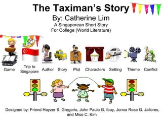 The Taximan’s Story
                         By: Catherine Lim
                         A Singaporean Short Story
                        For College (World Literature)




          Trip to
        Singapore Author Story
Game                                Plot   Characters   Setting   Theme   Conflict




Designed by: Friend Hayzer S. Gregorio, John Paulo G. Ibay, Jonna Rose G. Jallores,
                                and Miso C. Kim
 