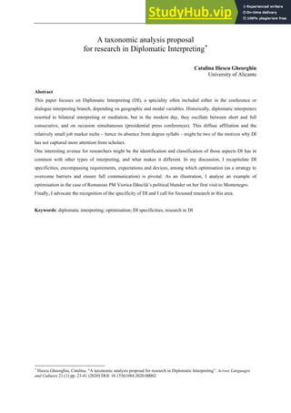 A taxonomic analysis proposal
for research in Diplomatic Interpreting*
Catalina Iliescu Gheorghiu
University of Alicante
Abstract
This paper focuses on Diplomatic Interpreting (DI), a speciality often included either in the conference or
dialogue interpreting branch, depending on geographic and modal variables. Historically, diplomatic interpreters
resorted to bilateral interpreting or mediation, but in the modern day, they oscillate between short and full
consecutive, and on occasion simultaneous (presidential press conferences). This diffuse affiliation and the
relatively small job market niche – hence its absence from degree syllabi – might be two of the motives why DI
has not captured more attention from scholars.
One interesting avenue for researchers might be the identification and classification of those aspects DI has in
common with other types of interpreting, and what makes it different. In my discussion, I recapitulate DI
specificities, encompassing requirements, expectations and devices, among which optimisation (as a strategy to
overcome barriers and ensure full communication) is pivotal. As an illustration, I analyse an example of
optimisation in the case of Romanian PM Viorica Dăncilă’s political blunder on her first visit to Montenegro.
Finally, I advocate the recognition of the specificity of DI and I call for focussed research in this area.
Keywords: diplomatic interpreting; optimisation; DI specificities; research in DI
*
Iliescu Gheorghiu, Catalina. “A taxonomic analysis proposal for research in Diplomatic Interpreting”. Across Languages
and Cultures 21 (1) pp. 23-41 (2020) DOl: 10.15561084.2020.00002
 