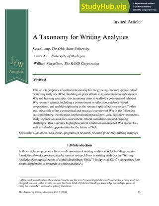 The Journal of Writing Analytics Vol. 3 | 2019 13
Invited Article
A Taxonomy for Writing Analytics
Susan Lang, The Ohio State University
Laura Aull, University of Michigan
William Marcellino, The RAND Corporation
Abstract
This article proposes a functional taxonomy for the growing researchspecialization1
of writinganalytics (WA). Building on prior efforts to taxonomize research areas in
WA and learning analytics,this taxonomy aims to scaffolda coherent and relevant
WA research agenda, including a commitment toreflection,evidence-based
propositions,and multidisciplinarityas the research specialization evolves.To this
end, the article offers a conceptual and practical overview of WA in the following
sections: history, theorization,implementationparadigms,data, digital environments,
analytic processes and uses, assessment,ethical considerations,and ongoing
challenges.This overview highlights current limitationsand needed WA research as
well as valuable opportunities for the future of WA.
Keywords: assessment,data, ethics, programs of research, research principles, writinganalytics
1.0 Introduction
In this article, we propose a functional taxonomy of writinganalytics (WA), building on prior
foundational work taxonomizingthe nascent research lines in writing analytics.In “Writing
Analytics: Conceptualizationof a MultidisciplinaryField,” Moxley et al. (2017) categorizedfour
potential programs of research in writing analytics:
1 After much consideration, the authorschose to usethe term “researchspecialization”to describe writing analytics.
Our goal in usingsuch a term is to avoid thefinite label of field andtherebyacknowledgethe multiple points of
entry for researchers across disciplinary traditions.
 