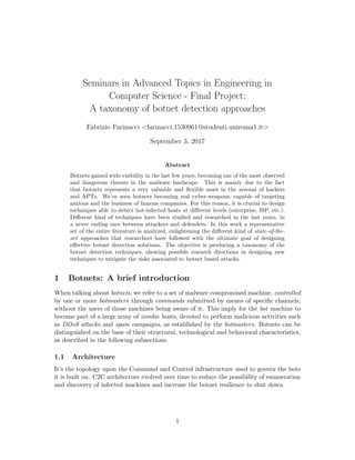 Seminars in Advanced Topics in Engineering in
Computer Science - Final Project:
A taxonomy of botnet detection approaches
Fabrizio Farinacci <farinacci.1530961@studenti.uniroma1.it>
September 3, 2017
Abstract
Botnets gained wide visibility in the last few years, becoming one of the most observed
and dangerous threats in the malware landscape. This is mainly due to the fact
that botnets represents a very valuable and ﬂexible asset in the arsenal of hackers
and APTs. We’ve seen botnets becoming real cyber-weapons, capable of targeting
nations and the business of famous companies. For this reason, it is crucial to design
techniques able to detect bot-infected hosts at diﬀerent levels (enterprise, ISP, etc.).
Diﬀerent kind of techniques have been studied and researched in the last years, in
a never ending race between attackers and defenders. In this work a representative
set of the entire literature is analyzed, enlightening the diﬀerent kind of state-of-the-
art approaches that researchers have followed with the ultimate goal of designing
eﬀective botnet detection solutions. The objective is producing a taxonomy of the
botnet detection techniques, showing possible research directions in designing new
techniques to mitigate the risks associated to botnet based attacks.
1 Botnets: A brief introduction
When talking about botnets, we refer to a set of malware compromised machine, controlled
by one or more botmasters through commands submitted by means of speciﬁc channels,
without the users of those machines being aware of it. This imply for the bot machine to
become part of a large army of zombie hosts, devoted to perform malicious activities such
as DDoS attacks and spam campaigns, as established by the botmasters. Botnets can be
distinguished on the base of their structural, technological and behavioral characteristics,
as described in the following subsections.
1.1 Architecture
It’s the topology upon the Command and Control infrastructure used to govern the bots
it is built on. C2C architecture evolved over time to reduce the possibility of enumeration
and discovery of infected machines and increase the botnet resilience to shut down.
1
 