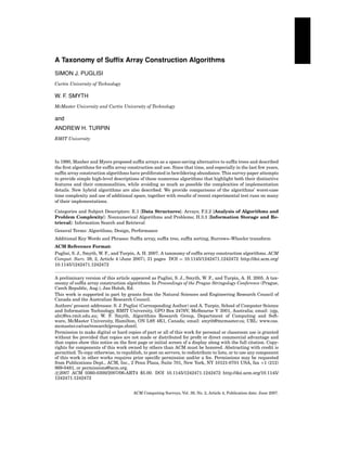 A Taxonomy of Sufﬁx Array Construction Algorithms
SIMON J. PUGLISI
Curtin University of Technology

W. F. SMYTH
McMaster University and Curtin University of Technology

and
ANDREW H. TURPIN
RMIT University

In 1990, Manber and Myers proposed sufﬁx arrays as a space-saving alternative to sufﬁx trees and described
the ﬁrst algorithms for sufﬁx array construction and use. Since that time, and especially in the last few years,
sufﬁx array construction algorithms have proliferated in bewildering abundance. This survey paper attempts
to provide simple high-level descriptions of these numerous algorithms that highlight both their distinctive
features and their commonalities, while avoiding as much as possible the complexities of implementation
details. New hybrid algorithms are also described. We provide comparisons of the algorithms’ worst-case
time complexity and use of additional space, together with results of recent experimental test runs on many
of their implementations.
Categories and Subject Descriptors: E.1 [Data Structures]: Arrays; F.2.2 [Analysis of Algorithms and
Problem Complexity]: Nonnumerical Algorithms and Problems; H.3.3 [Information Storage and Retrieval]: Information Search and Retrieval
General Terms: Algorithms, Design, Performance
Additional Key Words and Phrases: Sufﬁx array, sufﬁx tree, sufﬁx sorting, Burrows–Wheeler transform
ACM Reference Format:
Puglisi, S. J., Smyth, W. F., and Turpin, A. H. 2007. A taxonomy of sufﬁx array construction algorithms. ACM
Comput. Surv. 39, 2, Article 4 (June 2007), 31 pages DOI = 10.1145/1242471.1242472 http://doi.acm.org/
10.1145/1242471.1242472
A preliminary version of this article appeared as Puglisi, S. J., Smyth, W. F., and Turpin, A. H. 2005. A taxonomy of sufﬁx array construction algorithms. In Proceedings of the Prague Stringology Conference (Prague,
Czech Republic, Aug.), Jan Holub, Ed.
This work is supported in part by grants from the Natural Sciences and Engineering Research Council of
Canada and the Australian Research Council.
Authors’ present addresses: S. J. Puglisi (Corresponding Author) and A. Turpin, School of Computer Science
and Information Technology, RMIT University, GPO Box 2476V, Melbourne V 3001, Australia; email: {sjp,
aht}@cs.rmit.edu.au; W. F. Smyth, Algorithms Research Group, Department of Computing and Software, McMaster University, Hamilton, ON L8S 4K1, Canada; email: smyth@mcmaster.ca; URL: www.cas.
mcmaster.ca/cas/research/groups.shmtl.
Permission to make digital or hard copies of part or all of this work for personal or classroom use is granted
without fee provided that copies are not made or distributed for proﬁt or direct commercial advantage and
that copies show this notice on the ﬁrst page or initial screen of a display along with the full citation. Copyrights for components of this work owned by others than ACM must be honored. Abstracting with credit is
permitted. To copy otherwise, to republish, to post on servers, to redistribute to lists, or to use any component
of this work in other works requires prior speciﬁc permission and/or a fee. Permissions may be requested
from Publications Dept., ACM, Inc., 2 Penn Plaza, Suite 701, New York, NY 10121-0701 USA, fax +1 (212)
869-0481, or permissions@acm.org.
c 2007 ACM 0360-0300/2007/06-ART4 $5.00. DOI 10.1145/1242471.1242472 http://doi.acm.org/10.1145/
1242471.1242472
ACM Computing Surveys, Vol. 39, No. 2, Article 4, Publication date: June 2007.

 