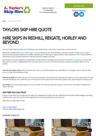 Contact Us Today On:
Tel: 01342618918
Email: taylorsskiphire@aol.com
Get A Quote Today!
Find Us On Social Media!
 
Home / Taylors Skip Hire Quote
TAYLORS SKIP HIRE QUOTE
 
HIRE SKIPS IN REDHILL, REIGATE, HORLEY AND
BEYOND  
 
Choose A Taylor’s Skip Hire when you’re looking for skip rental services, and receive a service that is sure to impress!
We’ve been involved in the skip hire and rubbish removals industry for over three decades, so we’ve got a wealth of experience in how to
provide the best possible solutions at incredibly competitive prices. We’ve got a range of di erent skips available for hire to meet all di erent
requirements, plus a variety of vehicles to cope with all sorts of weights and loads.
As a family-run business, reputation is everything to us! We make sure that everyone that uses us for skip hire, site clearances or any of the
other services we o er is delighted with what we bring to them. Just some of the features that set us head and shoulders above the rest
include:
 
Punctual and reliable service. We’ll arrive when you need us to, with the equipment you need. When you no longer need our skip hire, we’ll
turn up to collect the skip without delay.
 
Attention-to-detail. We make sure your area is as clean as possible at the end of the hire. We pay close attention to your requirements to make
sure that the skip you hire is perfect for you, and we pull out all the stops to ensure that every aspect of your skip hire goes according to plan.
 
Eco-friendly. We recycle everything we can, and our vehicles are chosen for their low emissions. You can trust in the green credentials of A
Taylors’ Skip Hire!
 
SKIP HIRE YOU CAN TRUST
Just get in touch with us to arrange skip hire today. Our targeted area is within 20 miles of Merstham and includes Redhill, Reigate and Horley,
as well as other areas of Surrey, but we’re happy to discuss working outside these areas with you!
Speak with us today to get started!
 
Call us: 01342 618918
Email us: taylorsskiphire@aol.com
SHOWING 4 RESULTS

 