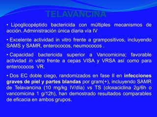 • Lipoglicopéptido bactericida con múltiples mecanismos de
acción. Administración única diaria vía IV
• Excelente actividad in vitro frente a grampositivos, incluyendo
SAMS y SAMR, enterococos, neumococos .
• Capacidad bactericida superior a Vancomicina; favorable
actividad in vitro frente a cepas VISA y VRSA así como para
enterococos VR.
• Dos EC doble ciego, randomizados en fase II en infecciones
graves de piel y partes blandas por gram(+), incluyendo SAMR
de Telavancina (10 mg/kg IV/día) vs TS (cloxaciclina 2g/6h o
vancomicina 1 g/12h), han demostrado resultados comparables
de eficacia en ambos grupos.
TELAVANCINA
 