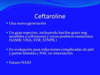 Ceftaroline
 Una nueva generación
 Un gran espectro, incluyendo bacilos gram neg.
sensibles a ceftriaxone y cocos positivos resistentes
(SAMR; VISA; EVR; STNPR.)
 En evaluación para infecciones complicadas de piel
y partes blandas y NAC en internación.
 Futuro NAIH
 