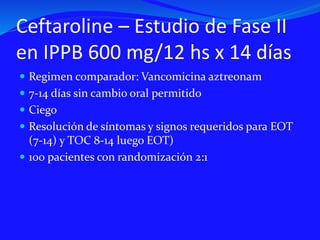 Ceftaroline – Estudio de Fase II
en IPPB 600 mg/12 hs x 14 días
 Regimen comparador: Vancomicina aztreonam
 7-14 días sin cambio oral permitido
 Ciego
 Resolución de síntomas y signos requeridos para EOT
(7-14) y TOC 8-14 luego EOT)
 100 pacientes con randomización 2:1
 