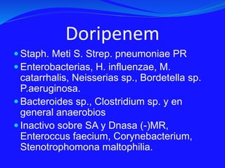 Doripenem
 Staph. Meti S. Strep. pneumoniae PR
 Enterobacterias, H. influenzae, M.
catarrhalis, Neisserias sp., Bordetella sp.
P.aeruginosa.
 Bacteroides sp., Clostridium sp. y en
general anaerobios
 Inactivo sobre SA y Dnasa (-)MR,
Enteroccus faecium, Corynebacterium,
Stenotrophomona maltophilia.
 