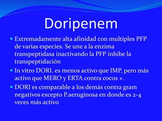 Doripenem
 Extremadamente alta afinidad con multiples PFP
de varias especies. Se une a la enzima
transpeptidasa inactivando la PFP inhibe la
transpeptidación
 In vitro DORI. es menos activo que IMP, pero más
activo que MERO y ERTA contra cocos +.
 DORI es comparable a los demás contra gram
negativos excepto P.aeruginosa en donde es 2-4
veces más activo
 