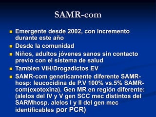 SAMR-com
 Emergente desde 2002, con incremento
durante este año
 Desde la comunidad
 Niños, adultos jóvenes sanos sin contacto
previo con el sistema de salud
 Tambien VIH/Drogadictos EV
 SAMR-com geneticamente diferente SAMR-
hosp: leucocidina de P.V 100% vs.5% SAMR-
com(exotoxina). Gen MR en región diferente:
(alelos del IV y V gen SCC mec distintos del
SARMhosp. alelos I y II del gen mec
identificables por PCR)
 