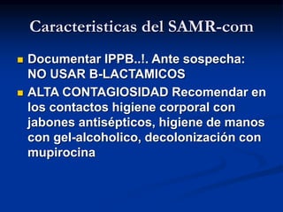 Caracteristicas del SAMR-com
 Documentar IPPB..!. Ante sospecha:
NO USAR B-LACTAMICOS
 ALTA CONTAGIOSIDAD Recomendar en
los contactos higiene corporal con
jabones antisépticos, higiene de manos
con gel-alcoholico, decolonización con
mupirocina
 