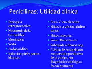 Penicilinas: Utilidad clínica
 Faringitis
estreptococcica
 Neumonía de la
comunidad
 Meningitis
 Sifilis
 Endocariditis
 Infección piel y partes
blandas
 Peni. V 1era elección
 Niños > 4 años o adultos
sanos
 Niños mayores
 Penic. Benzatínica
 Subaguda a hemos neg
 Clásico de erisipela ojo
escaso valor predictivo
de la clínica, sin
diagnóstico etiológico
frecuentemente
 