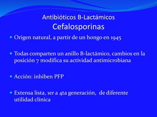 Antibióticos B-Lactámicos
Cefalosporinas
 Origen natural, a partir de un hongo en 1945
 Todas comparten un anillo B-lactámico, cambios en la
posición 7 modifica su actividad antimicrobiana
 Acción: inhiben PFP
 Extensa lista, 1er a 4ta generación, de diferente
utilidad clínica
 