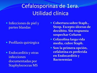 Cefalosporinas de 1era.
Utilidad clínica
 Infecciones de piel y
partes blandas
 Profilaxis quirúrgica
 Endocarditis y otras
infecciones
documentadas por
Staphylococcus MS
 Cobertura sobre Staph.,
Strep. Excepto úlceras de
decúbito. Sin respuesta
sospechar CoSarm
 Cefazolina larga vida
media, cubre Staph.
 Son la primera opción,
cefalotina es preferida
en Endocarditis y
Bacteremias
 
