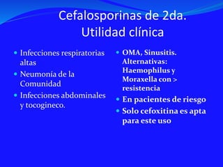 Cefalosporinas de 2da.
Utilidad clínica
 Infecciones respiratorias
altas
 Neumonía de la
Comunidad
 Infecciones abdominales
y tocogineco.
 OMA, Sinusitis.
Alternativas:
Haemophilus y
Moraxella con >
resistencia
 En pacientes de riesgo
 Solo cefoxitina es apta
para este uso
 