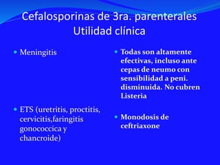 Cefalosporinas de 3ra. parenterales
Utilidad clínica
 Meningitis
 ETS (uretritis, proctitis,
cervicitis,faringitis
gonococcica y
chancroide)
 Todas son altamente
efectivas, incluso ante
cepas de neumo con
sensibilidad a peni.
disminuida. No cubren
Listeria
 Monodosis de
ceftriaxone
 