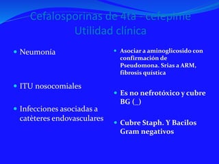 Cefalosporinas de 4ta - cefepime
Utilidad clínica
 Neumonía
 ITU nosocomiales
 Infecciones asociadas a
catèteres endovasculares
 Asociar a aminoglicosido con
confirmación de
Pseudomona. Srias a ARM,
fibrosis quística
 Es no nefrotóxico y cubre
BG (_)
 Cubre Staph. Y Bacilos
Gram negativos
 