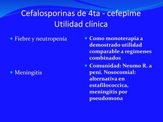 Cefalosporinas de 4ta - cefepime
Utilidad clínica
 Fiebre y neutropenía
 Meningitis
 Como monoterapia a
demostrado utilidad
comparable a regímenes
combinados
 Comunidad: Neumo R. a
peni. Nosocomial:
alternativa en
estafilococcica,
meningitis por
pseudomona
 