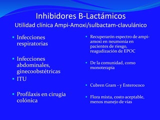 Inhibidores B-Lactámicos
Utilidad clínica Ampi-Amoxi/sulbactam-clavulánico
 Infecciones
respiratorias
 Infecciones
abdominales,
ginecoobstétricas
 ITU
 Profilaxis en cirugía
colónica
 Recuperarón espectro de ampi-
amoxi en neumonía en
pacientes de riesgo,
reagudización de EPOC
 De la comunidad, como
monoterapia
 Cubren Gram - y Enterococo
 Flora mixta, costo aceptable,
menos manejo de vias
 