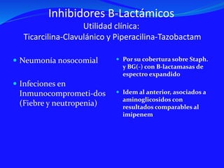 Inhibidores B-Lactámicos
Utilidad clínica:
Ticarcilina-Clavulánico y Piperacilina-Tazobactam
 Neumonía nosocomial
 Infeciones en
Inmunocomprometi-dos
(Fiebre y neutropenia)
 Por su cobertura sobre Staph.
y BG(-) con B-lactamasas de
espectro expandido
 Idem al anterior, asociados a
aminoglicosidos con
resultados comparables al
imipenem
 
