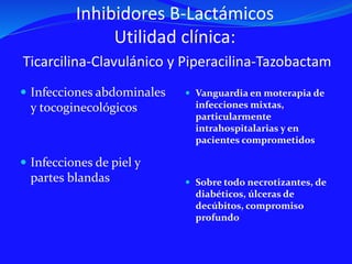 Inhibidores B-Lactámicos
Utilidad clínica:
Ticarcilina-Clavulánico y Piperacilina-Tazobactam
 Infecciones abdominales
y tocoginecológicos
 Infecciones de piel y
partes blandas
 Vanguardia en moterapia de
infecciones mixtas,
particularmente
intrahospitalarias y en
pacientes comprometidos
 Sobre todo necrotizantes, de
diabéticos, úlceras de
decúbitos, compromiso
profundo
 