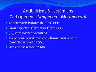 Antibióticos B-Lactámicos
Carbapenems (Imipenem- Meropenem)
 Potentes inhibidores de “dos” PFP
 Gran espectro: Gérmenes Gram (+) y
 ( -), aerobios y anaerobios
 Imipenem: problemas con eliminación renal y
toxicidad a nivel de SNC
 Uso clínico seleccionado
 