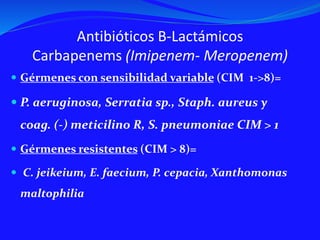 Antibióticos B-Lactámicos
Carbapenems (Imipenem- Meropenem)
 Gérmenes con sensibilidad variable (CIM 1->8)=
 P. aeruginosa, Serratia sp., Staph. aureus y
coag. (-) meticilino R, S. pneumoniae CIM > 1
 Gérmenes resistentes (CIM > 8)=
 C. jeikeium, E. faecium, P. cepacia, Xanthomonas
maltophilia
 