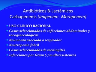 Antibióticos B-Lactámicos
Carbapenems (Imipenem- Meropenem)
 USO CLINICO RACIONAL
 Casos seleccionados de infecciones abdominales y
tocoginecológicas
 Neumonía asociada a respirador
 Neutropenía febril
 Casos seleccionados de meningitis
 Infecciones por Gram (-) multiresistentes
 