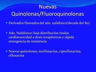 Nuevas
Quinolonas/Fluoroquinolonas
 Derivados fluorados del ado. nalidíxico(decada del 80)
 Ado. Nalidixico: baja distribución tisular,
cardiotoxicidad a dosis terapéuticas y rápida
emergencia de resistencia
 Nuevas quinolonas: norfloxacina, ciprofloxacina,
ofloxacina
 