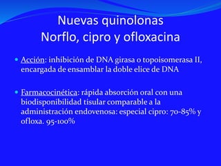 Nuevas quinolonas
Norflo, cipro y ofloxacina
 Acción: inhibición de DNA girasa o topoisomerasa II,
encargada de ensamblar la doble elice de DNA
 Farmacocinética: rápida absorción oral con una
biodisponibilidad tisular comparable a la
administración endovenosa: especial cipro: 70-85% y
ofloxa. 95-100%
 