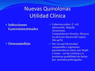 Nuevas Quinolonas
Utilidad Clínica
 Infecciones
Gastrointestinales
 Osteomielitis
 Cobertura sobre: E. coli,
Salmonella, Shigella,
Aeromonas,
Campylobacter,Yersinia. Eficaces
en prevenir diarrea del viajero
(80-90%)
 Por via oral efectividad
comparable a regimenes
parenterales en osteo. por Staph.
y Gram -, en las crónicas y/o
protésicas posibilidad de darlas
por períodos prolongados.
 