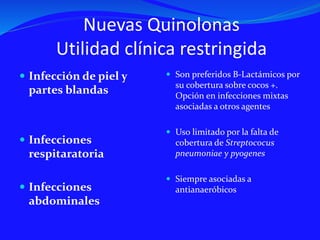 Nuevas Quinolonas
Utilidad clínica restringida
 Infección de piel y
partes blandas
 Infecciones
respitaratoria
 Infecciones
abdominales
 Son preferidos B-Lactámicos por
su cobertura sobre cocos +.
Opción en infecciones mixtas
asociadas a otros agentes
 Uso limitado por la falta de
cobertura de Streptococus
pneumoniae y pyogenes
 Siempre asociadas a
antianaeróbicos
 