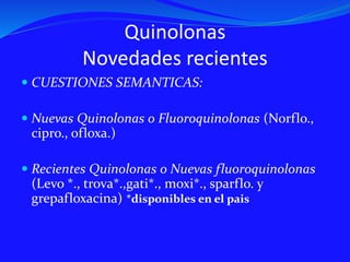 Quinolonas
Novedades recientes
 CUESTIONES SEMANTICAS:
 Nuevas Quinolonas o Fluoroquinolonas (Norflo.,
cipro., ofloxa.)
 Recientes Quinolonas o Nuevas fluoroquinolonas
(Levo *., trova*.,gati*., moxi*., sparflo. y
grepafloxacina) *disponibles en el pais
 
