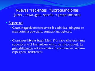 Nuevas “recientes” fluoroquinolonas
(Levo ., trova.,gati., sparflo. y grepafloxacina)
 Espectro:
 Gram negativos: conservan la actividad, ninguna es
más potente que cipro. contra P. aeruginosa.
 Gram positivos: Staph.Meti. S in vitro discretamente
superiores (rol limitado en el tto. de infecciones). La
gran diferencia: activas contra S. pneumoniae, incluso
cepas peni. resistentes
 