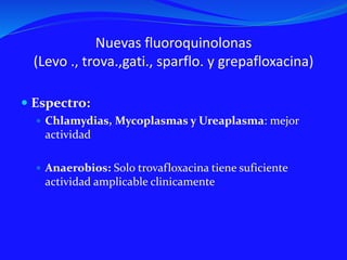 Nuevas fluoroquinolonas
(Levo ., trova.,gati., sparflo. y grepafloxacina)
 Espectro:
 Chlamydias, Mycoplasmas y Ureaplasma: mejor
actividad
 Anaerobios: Solo trovafloxacina tiene suficiente
actividad amplicable clinicamente
 