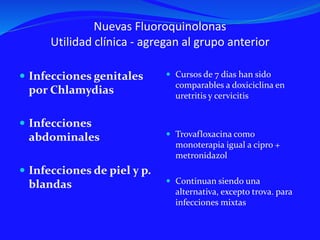 Nuevas Fluoroquinolonas
Utilidad clínica - agregan al grupo anterior
 Infecciones genitales
por Chlamydias
 Infecciones
abdominales
 Infecciones de piel y p.
blandas
 Cursos de 7 dias han sido
comparables a doxiciclina en
uretritis y cervicitis
 Trovafloxacina como
monoterapia igual a cipro +
metronidazol
 Continuan siendo una
alternativa, excepto trova. para
infecciones mixtas
 