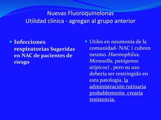 Nuevas Fluoroquinolonas
Utilidad clínica - agregan al grupo anterior
 Infecciones
respiratorias Sugeridas
en NAC de pacientes de
riesgo
 Utiles en neumonía de la
comunidad- NAC ( cubren
neumo. Haemophilus,
Moraxella, patógenos
atípicos) , pero su uso
debería ser restringido en
esta patología, la
administración rutinaria
probablemente crearía
resistencia.
 