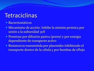 Tetraciclinas
 Bacteriostáticos
 Mecanismo de acción: Inhibe la sintesis proteica por
unión a la subunidad 30S
 Penetran por difusión pasiva (poros) y por energia
dependiente de transporte activo
 Resistencia transmitida por plasmides inhibiendo el
transporte dentro de la célula y por bombas de eflujo
 