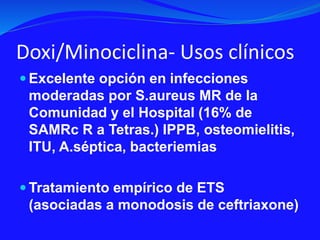 Doxi/Minociclina- Usos clínicos
 Excelente opción en infecciones
moderadas por S.aureus MR de la
Comunidad y el Hospital (16% de
SAMRc R a Tetras.) IPPB, osteomielitis,
ITU, A.séptica, bacteriemias
 Tratamiento empírico de ETS
(asociadas a monodosis de ceftriaxone)
 