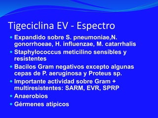 Tigeciclina EV - Espectro
 Expandido sobre S. pneumoniae,N.
gonorrhoeae, H. influenzae, M. catarrhalis
 Staphylococcus meticilino sensibles y
resistentes
 Bacilos Gram negativos excepto algunas
cepas de P. aeruginosa y Proteus sp.
 Importante actividad sobre Gram +
multiresistentes: SARM, EVR, SPRP
 Anaerobios
 Gérmenes atípicos
 