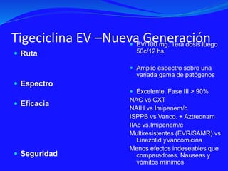 Tigeciclina EV –Nueva Generación
 Ruta
 Espectro
 Eficacia
 Seguridad
 EV/100 mg. 1era dosis luego
50c/12 hs.
 Amplio espectro sobre una
variada gama de patógenos
 Excelente. Fase III > 90%
NAC vs CXT
NAIH vs Imipenem/c
ISPPB vs Vanco. + Aztreonam
IIAc vs.Imipenem/c
Multiresistentes (EVR/SAMR) vs
Linezolid yVancomicina
Menos efectos indeseables que
comparadores. Nauseas y
vómitos mínimos
 